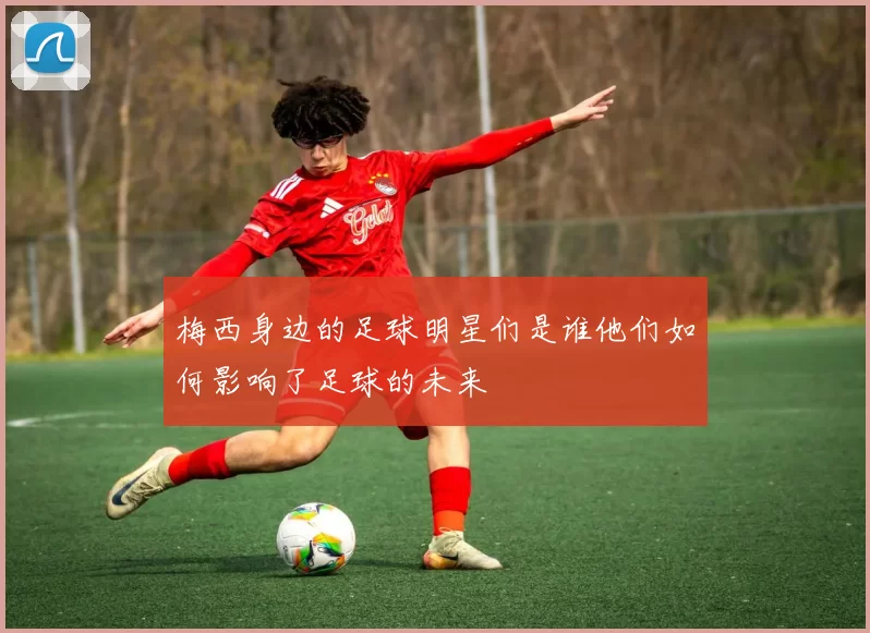 梅西身边的足球明星们是谁他们如何影响了足球的未来