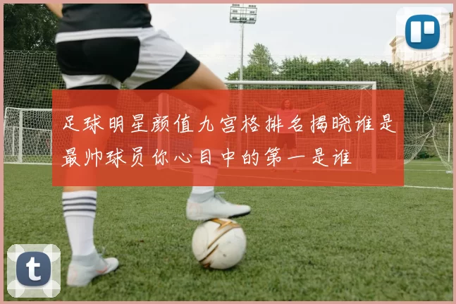 足球明星颜值九宫格排名揭晓谁是最帅球员你心目中的第一是谁