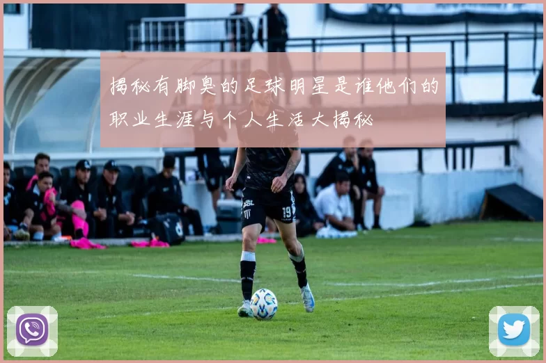 揭秘有脚臭的足球明星是谁他们的职业生涯与个人生活大揭秘