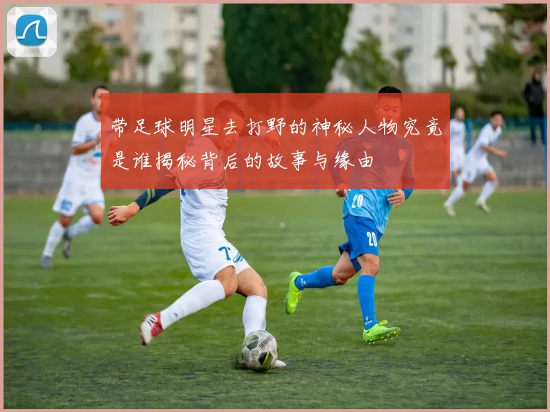 带足球明星去打野的神秘人物究竟是谁揭秘背后的故事与缘由