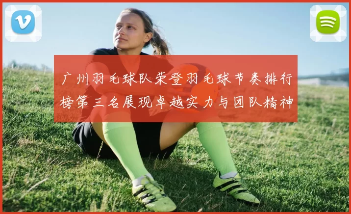 广州羽毛球队荣登羽毛球节奏排行榜第三名展现卓越实力与团队精神