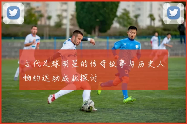 古代足球明星的传奇故事与历史人物的运动成就探讨