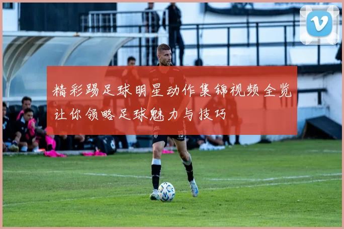 精彩踢足球明星动作集锦视频全览让你领略足球魅力与技巧