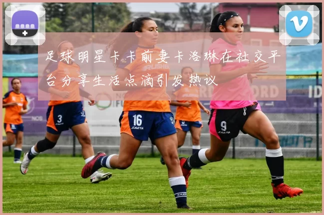 足球明星卡卡前妻卡洛琳在社交平台分享生活点滴引发热议
