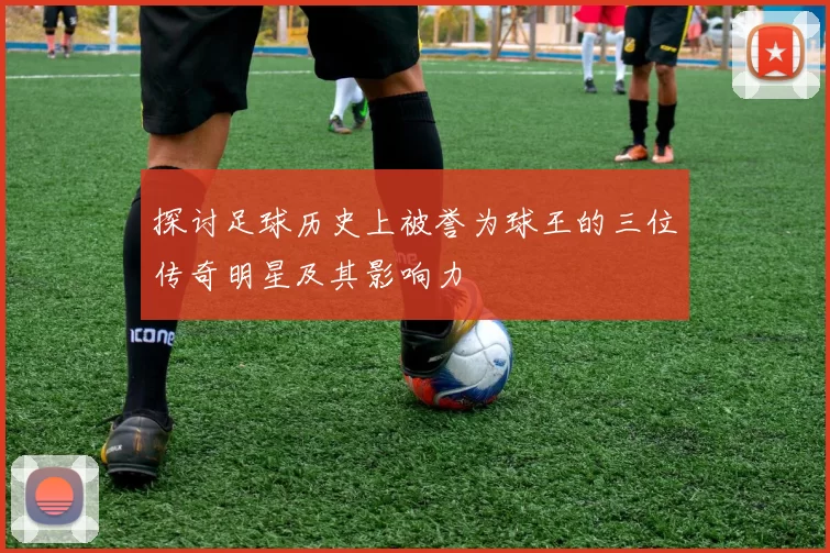 探讨足球历史上被誉为球王的三位传奇明星及其影响力