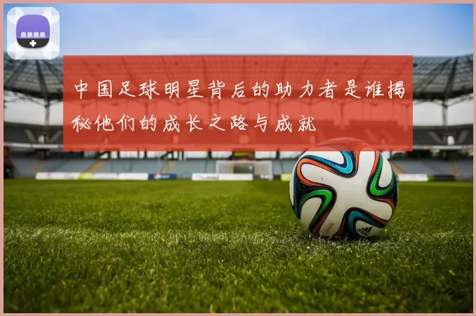 中国足球明星背后的助力者是谁揭秘他们的成长之路与成就