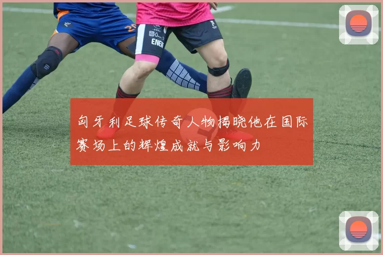 匈牙利足球传奇人物揭晓他在国际赛场上的辉煌成就与影响力