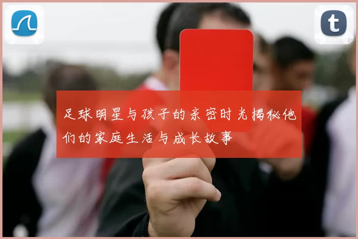 足球明星与孩子的亲密时光揭秘他们的家庭生活与成长故事