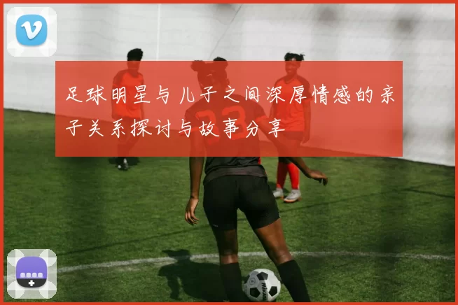 足球明星与儿子之间深厚情感的亲子关系探讨与故事分享