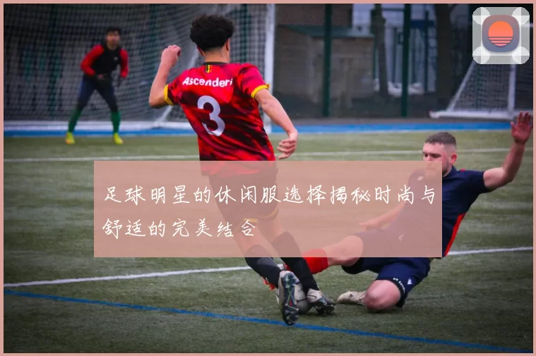 足球明星的休闲服选择揭秘时尚与舒适的完美结合
